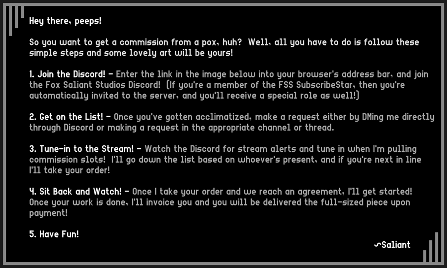 Hey there, peeps!

So you want to get a commission from a pox, huh?  Well, all you have to do is follow these
simple steps and some lovely art will be yours!

1. Join the Discord! - Enter the link in the image below into your browser's address bar, and join
the Fox Saliant Studios Discord!  (If you're a member of the FSS SubscribeStar, then you're 
automatically invited to the server, and you'll receive a special role as well!)

2. Get on the List! - Once you've gotten acclimatized, make a request either by DMing me directly
through Discord or making a request in the appropriate channel or thread.

3. Tune-in to the Stream! - Watch the Discord for stream alerts and tune in when I'm pulling
commission slots!  I'll go down the list based on whoever's present, and if you're next in line
I'll take your order!

4. Sit Back and Watch! - Once I take your order and we reach an agreement, I'll get started!
Once your work is done, I'll invoice you and you will be delivered the full-sized piece upon
payment!

5. Have Fun!  ~Saliant